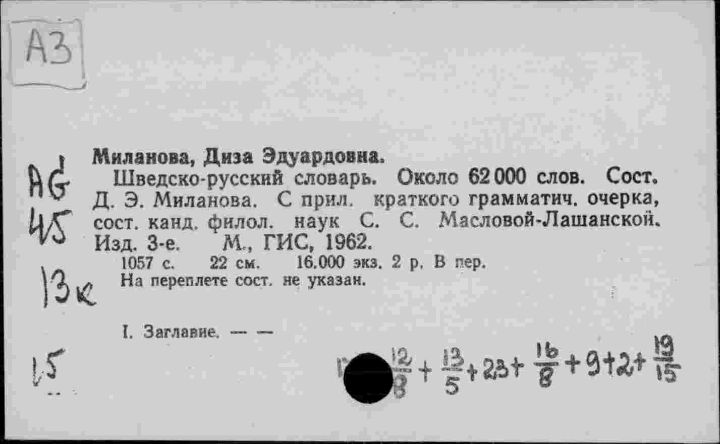 ﻿I Миланова, Диза Эдуардовна.
Ц/І Шведско-русский словарь. Около 62000 слов. Сост.
Д. Э. Миланова. С прил. краткого грамматич. очерка,
I1K*’ сост. канд. филол. наук С. С. Масловой-Лашанской.
Изд. 3-є.	М., ГИС, 1962.
.	1057 с. 22 см. 16.000 экз. 2 р. В пер.
I Q На переплете сост. не указан.
I, Заглавие. — —
і.г	+ft В-